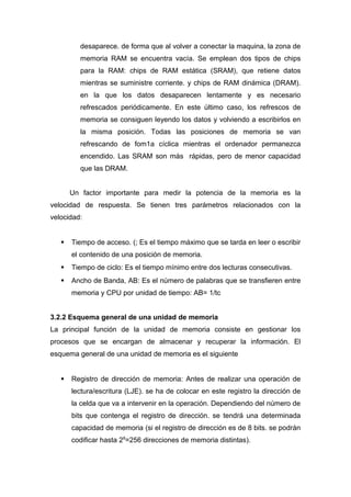 desaparece. de forma que al volver a conectar la maquina, la zona de
memoria RAM se encuentra vacía. Se emplean dos tipos de chips
para la RAM: chips de RAM estática (SRAM), que retiene datos
mientras se suministre corriente. y chips de RAM dinámica (DRAM).
en la que los datos desaparecen lentamente y es necesario
refrescados periódicamente. En este último caso, los refrescos de
memoria se consiguen leyendo los datos y volviendo a escribirlos en
la misma posición. Todas las posiciones de memoria se van
refrescando de fom1a cíclica mientras el ordenador permanezca
encendido. Las SRAM son más rápidas, pero de menor capacidad
que las DRAM.
Un factor importante para medir la potencia de la memoria es la
velocidad de respuesta. Se tienen tres parámetros relacionados con la
velocidad:
 Tiempo de acceso. (; Es el tiempo máximo que se tarda en leer o escribir
el contenido de una posición de memoria.
 Tiempo de ciclo: Es el tiempo mínimo entre dos lecturas consecutivas.
 Ancho de Banda, AB: Es el número de palabras que se transfieren entre
memoria y CPU por unidad de tiempo: AB= 1/tc
3.2.2 Esquema general de una unidad de memoria
La principal función de la unidad de memoria consiste en gestionar los
procesos que se encargan de almacenar y recuperar la información. El
esquema general de una unidad de memoria es el siguiente
 Registro de dirección de memoria: Antes de realizar una operación de
lectura/escritura (LJE). se ha de colocar en este registro la dirección de
la celda que va a intervenir en la operación. Dependiendo del número de
bits que contenga el registro de dirección. se tendrá una determinada
capacidad de memoria (si el registro de dirección es de 8 bits. se podrán
codificar hasta 28
=256 direcciones de memoria distintas).
 