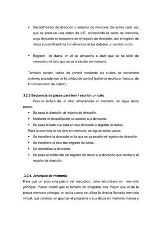  Decodif1cador de dirección o selector de memoria: Se activa cada vez
que se produce una orden de L/E. conectando la celda de memoria,
cuya dirección se encuentra en el registro de dirección, con el registro de
datos y posibilitando la transferencia de los datasen un sentido u otro.
 Registro de datos: en él se almacena el dato que se ha leído de
memoria o el dato que se va a escribir en memoria.
También existen líneas de control mediante las cuales se transmiten
órdenes procedentes de la unidad de control (señal de escritura / lectura, de
funcionamiento de estado).
3.2.3 Secuencia de pasos para leer / escribir un dato
Para la lectura de un dato almacenado en memoria, se sigue estos
pasos:
 Se pasa la dirección al registro de dirección.
 Mediante el decodificador se accede a la dirección.
 Se pasa el dato que está en esa dirección al registro de datos.
Para la escritura de un dato en memoria, se siguen estos pasos.
 Se transfiere la dirección en la que se va escribir el registro de dirección.
 Se transfiere el dato mal registro de datos.
 Se decodifica la dirección.
 Se pasa el contenido del registro de datos a la dirección que contiene el
registro de dirección.
3.2.4. Jerarquía de memoria
Para que un programa pueda ser ejecutado, debe encontrase en memoria
principal. Puede ocurrir que el tamaño de programa sea mayor que el de la
propia memoria principal en estos casos se utiliza la técnica llamada memoria
virtual, que consiste en guardar el programa y sus datos en memoria masiva y
 