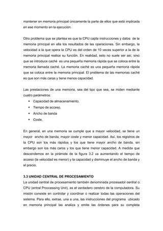 mantener en memoria principal únicamente la parte de ellos que está implicada
en ese momento en la ejecución.
Otro problema que se plantea es que la CPU capta instrucciones y datos de la
memoria principal en ella los resultados de las operaciones. Sin embargo, la
velocidad a la que opera la CPU es del orden de 10 veces superior a la de la
memoria principal realice su función. En realidad, esto no suele ser así, sino
que se introduce caché es una pequeña memoria rápida que se coloca entre la
memoria llamada caché. La memoria caché es una pequeña memoria rápida
que se coloca entre la memoria principal. El problema de las memorias caché
es que son más caras y tiene menos capacidad.
Las prestaciones de una memoria, sea del tipo que sea, se miden mediante
cuatro parámetros:
 Capacidad de almacenamiento.
 Tiempo de acceso.
 Ancho de banda
 Coste,
En general, en una memoria se cumple que a mayor velocidad, se tiene un
mayor ancho de banda, mayor coste y menor capacidad. Así, los registros de
la CPU son los más rápidos y los que tiene mayor ancho de banda, sin
embargo son los más caros y los que tiene menor capacidad. A medida que
descendemos en la pirámide de la figura 3.2 va aumentando el tiempo de
acceso (la velocidad es menor) y la capacidad y disminuye el ancho de banda y
el precio.
3.3 UNIDAD CENTRAL DE PROCESAMIENTO
La unidad central de procesamiento también denominada procesador central o
CPU (entral Proccessing Unit), es el verdadero cerebro de la computadora. Su
misión consiste en controlar y coordinar o realizar todas las operaciones del
sistema. Para ello, extrae, una a una, las instrucciones del programa ubicado
en memoria principal las analiza y emite las órdenes para su completa
 