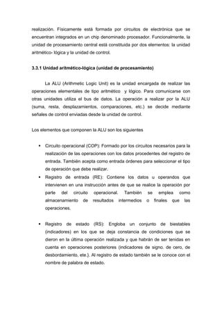 realización. Físicamente está formada por circuitos de electrónica que se
encuentran integrados en un chip denominado procesador. Funcionalmente, la
unidad de procesamiento central está constituida por dos elementos: la unidad
aritmético- lógica y la unidad de control.
3.3.1 Unidad aritmético-lógica (unidad de procesamiento)
La ALU (Arithmetic Logic Unit) es la unidad encargada de realizar las
operaciones elementales de tipo aritmético y lógico. Para comunicarse con
otras unidades utiliza el bus de datos. La operación a realizar por la ALU
(suma, resta, desplazamientos, comparaciones, etc.) se decide mediante
señales de control enviadas desde la unidad de control.
Los elementos que componen la ALU son los siguientes
 Circuito operacional (COP): Formado por los circuitos necesarios para la
realización de las operaciones con los datos procedentes del registro de
entrada. También acepta como entrada órdenes para seleccionar el tipo
de operación que debe realizar.
 Registro de entrada (RE): Contiene los datos u operandos que
intervienen en una instrucción antes de que se realice la operación por
parte del circuito operacional. También se emplea como
almacenamiento de resultados intermedios o finales que las
operaciones.
 Registro de estado (RS): Engloba un conjunto de biestables
(indicadores) en los que se deja constancia de condiciones que se
dieron en la última operación realizada y que habrán de ser tenidas en
cuenta en operaciones posteriores (indicadores de signo. de cero, de
desbordamiento, ete.}. Al registro de estado también se le conoce con el
nombre de palabra de estado.
 