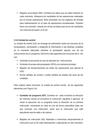  Registro acumulador (RA): Contiene los datos que se están tratando en
cada momento. Almacena los resultados de las operaciones realizadas
por el circuito operacional. Está conectado con los registros de entrada
para realimentación en el caso de operaciones encadenadas. También
tiene una conexión directa con el bus de datos para envío de resultados
a la memoria principal o a la UC.
3.3.2 Unidad de control
La unidad de control (UC) se encarga de administrar todos los recursos de la
computadora, controlando y dirigiendo la información a las distintas unidades
en el momento adecuada mientras el procesador ejecuta una de las
instrucciones de un programa. De forma más específica las funciones de la UC
son:
 Controlar la secuencia en que se ejecutan las instrucciones.
 Controlar el acceso del procesador (CPU) a la memoria principal.
 Regular las temporizaciones de todas las operaciones que ejecuta la
CPU.
 Enviar señales de control y recibir señales de estado del resto de las
unidades.
Para realizar estas funciones, la unidad de control consta de los siguientes
elementos (ver Figura 3.4):
 Contador de programa (CP): Contiene en cada momento la dirección
de memoria donde se encuentra la instrucción siguiente a ejecutar. Al
iniciar la ejecución de un programa toma la dirección de su primera
instrucción. Incrementa su valor en uno de forma automática cada vez
que concluye una instrucción, salvo que la instrucción que esté
ejecutando sea de salto o de ruptura.
 Registro de instrucción (RI): Dedicado a memorizar temporalmente la
instrucción que la UC está interpretando o ejecutando en ese momento.
 