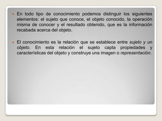 En todo tipo de conocimiento podemos distinguir los siguientes elementos: el sujeto que conoce, el objeto conocido, la operación misma de conocer y el resultado obtenido, que es la información recabada acerca del objeto.El conocimiento es la relación que se establece entre sujeto y un objeto. En esta relación el sujeto capta propiedades y características del objeto y construye una imagen o representación.