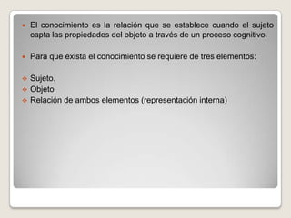 El conocimiento es la relación que se establece cuando el sujeto capta las propiedades del objeto a través de un proceso cognitivo.Para que exista el conocimiento se requiere de tres elementos:Sujeto.
