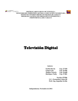 REPÚBLICA BOLIVARIANA DE VENEZUELA 
MINISTERIO DEL PODER POPULAR PARA LA EDUCACIÓN UNIVERSITARIA 
INSTITUTO UNIVERSITARIO DE TECNOLOGÍA DE YARACUY 
PROGRAMA NACIONAL DE FORMACIÓN EN INFORMÁTICA 
INDEPENDENCIA, EDO. YARACUY 
Televisión Digital 
Autores: 
Farfán Darvin Exp. 27.928 
Gómez Luis Exp. 26.506 
Molleja Victoria Exp. 26.688 
Rodríguez Nathy Exp. 27.881 
Sección: 073506 
U.C.: Formación Crítica III 
Prof.: Ing. Jaqueline Sevilla 
Independencia, Noviembre de 2014  
