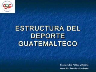 ESTRUCTURA DEL
   DEPORTE
 GUATEMALTECO


         Fuente: Libro Política y Deporte
         Autor: Lic. Francisco Lee López
 