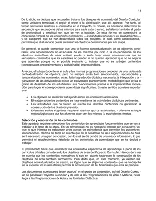 11
De lo dicho se deduce que no pueden tratarse los blo ques de contenido del Diseño Curricular
como unidades temáticas ni seguir el orden o la distri bución que allí aparece. Por tanto, al
tomar decisiones relativas a contenidos en el Proyecto Cu rricular, es necesario determinar la
secuencia que se propone de los mismos para cada ciclo o cur so, señalando también el grado
de profundidad y amplitud con que se van a trabajar. De esta for ma, se conseguirá la
coherencia vertical de los contenidos curriculares —evitando las lagunas y los solapamientos —
y se asegurará que se han desarrollado todos los previstos, lo cual, como consecuencia,
permitirá que el alumnado pueda alcanzar los objetivos determinados par a la etapa.
En general, se puede comprobar que una de ficiente contextualización de los objetivos gene rales, una secuenciación no ad ecuada de los mismos por ciclo o la no pertinencia de los
objetivos específicos de cada unidad, puede y suele tener como consecuen cia que se
«enseñen» contenidos que los escolares no pueden o no quieren aprender, que no se sepa lo
que aprenden porque no es posible evaluarlo o, incluso, que no se tra bajen contenidos
(conceptuales, procedimentales y actitudinales) imprescindibles.
A veces, el trabajo docente en el aula y las mismas programaciones proceden de una adecuada
contextualización de objetivos, pero no siempre están bien seleccionados, secuenciados y
temporalizados los contenidos; otras, falta la gradación didáctica necesaria, la integración u or ganización de las actividades o existe un equivocado planteamiento metodológico que olvida el
grado de desarrollo de los estudiantes, sus co nocimientos previos o la imprescindible motiva ción para lograr el correspondiente aprendizaje significativo. En este sentido, conviene recordar
que:
Los objetivos se alcanzan trab ajando sobre los contenidos adecuados.
El trabajo sobre los contenidos se hace mediante las actividades didácticas pertinentes.
Las actividades que no tienen en cuenta los distintos contenidos no garantizan la
consecución de los objetivos previstos.
Diferentes estilos cognitivos requieren dis tinto tipo de actividades, y diferente enfoque
metodológico para que los alumnos alcan cen las mismas (o equivalentes) metas .
Selección y concreción de los contenidos
Este apartado requiere seleccionar los conte nidos de aprendizaje fundamentales que se van a
trabajar a lo largo de la etapa. En un primer paso no es necesario intentar ser exhaustivo, ya
que lo que interesa es establecer unos puntos de coincidencia que permitan las posteriores
elaboraciones. Hemos de tener en cuenta que en el desarrollo de las Programaciones de Aula
será necesario una gran concreción, con lo cual se dis pondrá de una mayor información, lo que
permitirá el establecimiento detallado de los contenidos de aprendizaje que se ha decidid o
trabajar.
El profesorado tiene que establecer los conte nidos específicos de aprendizaje a partir de los
currículos oficiales considerando los objeti vos de área del Proyecto Curricular. Hemos de te ner
en cuenta que los contenidos normativos lo son en cuanto favorecen la consecución de los
objetivos de área también normativos. Pero dado que, en este momento, ya existen los
objetivos contextualizados del centro, es lógico que se eli jan los contenidos que se trabajarán
en la escuela, los cuales deben permitir la consecución de las finalidades que esta se propone.
Los documentos curriculares deben avanza' en el grado de concreción, así del Diseño Curricu lar se pasará al Proyecto Curricular y de este a las Programaciones de Área o Materia, hasta
llega a las Programaciones de Aula y las Unidades Didácticas

 
