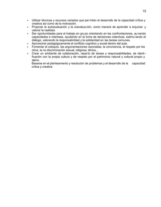15
Utilizar técnicas y recursos variados que per mitan el desarrollo de la capacidad crítica y
creativa así como de la motivación.
Propiciar la autoevaluación y la coevalua ción, como manera de aprender a enjuiciar y
valorar la realidad.
Dar oportunidades para el trabajo en gru po orientando en las confrontaciones, au nando
capacidades e intereses, ayudando en la toma de decisiones colectivas, estimu lando el
diálogo, valorando la responsabi lidad y la solidaridad en las tareas comunes.
Aprovechar pedagógicamente el conflicto cognitivo y social dentro del aula.
Fomentar el coloquio, las argumentaciones razonadas, la convivencia, el respeto por los
otros, la no discriminación sexual, religiosa, étnica...
Crear un ambiente de colaboración, repar to de tareas y responsabilidades, de identi ficación con la propia cultura y de respeto por el patrimonio natural y cultural propio y
ajeno.
Basarse en el planteamiento y resolución de problemas y el desarrollo de la capacidad
crítica y creativa

 