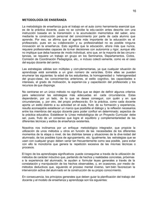 16
METODOLOGÍA DE ENSEÑANZA
La metodología de enseñanza guía el trabajo en el aula como herramienta esencial que
es de la práctica docente, pues no se concibe la edu cación antes descrita con una
instrucción basada en la transmisión o la acumulación memorística del saber, sino
mediante la construcción perso nal del conocimiento por parte de cada alumno que
aprende. Por eso, se afirma que el agente más importante de la educación es el
profesorado, pues sin su colaboración y su profesionalidad no es posible ninguna
innovación en la enseñanza. Esto significa que la educación, ahora más que nunca,
requiere profesionales capaces de to mar decisiones con autonomía y rigor, aunque ello
no implique que deba hacerse de modo individual, sino que, en la mayoría de las circuns tancias, se requiere un trabajo en grupo en los Seminarios, Departamentos, Ciclos,
Comisión de Coordinación Pedagógica, etc., e incluso colecti vamente, como es el caso
del equipo docente del centro.
Las estrategias válidas son múltiples y com plementarias, ya que cualquier situación de
aprendizaje está sometida a un gran número de varia bles. Entre ellas se pueden
enumerar las siguientes: la edad de los estudiantes, la homogeneidad o heterogeneidad
del grupo-clase, los conocimientos anteriores, el estilo cognitivo, las capacidades e
intereses, el grado de motivación, la experien cia y capacitación del profesorado y los
recursos de que disponga.
No centrarse en un único método no sign ifica que se dejen de definir algunos criterios
para seleccionar las estrategias más adecuadas en cada circunstancia. Estas
dependerán, por un lado, de lo que se desee conseguir, con quién y en que
circunstancias, y, por otro, del propio profesora do. En la práctica, como cada docente
aporta un estilo distinto a su actividad en el aula, fruto de su formación y experiencia,
resulta aconsejable establecer un marco que posibilite el diálogo y la reflexión necesarios
entre los miembros del equipo docente para poder confluir en determinado; aspectos de
la práctica educativa. Establecer la Línea metodológica de un Proyecto Curricular debe
ser, pues, fruto de un consenso que logre el equilibrio y complementariedad de las
diferentes técnicas y estilos de enseñanza existentes.
Nosotros nos inclinamos por un enfoque metodológico integrador, que propicie la
utilización de unos métodos u otros en función de las necesidades de los diferentes
momentos de la etapa o nivel, de las distintas tareas y situaciones de la dive rsidad del
alumnado, de los posibles tipos de agrupamiento, etc. Igualmente, las estrategias que se
usen con cualquier grupo deben variar tan frecuentemente como sea posible, para evitar
con ello la monotonía que genera la repetición excesiva de las mismas técnicas o
procesos.
El logro de los aprendizajes significativos puede conseguirse a través de la utilización de
métodos de carácter inductivo que, partiendo de hechos y realidades concretas, próximas
a la experiencia del alumnado, le ayuden a formular leyes generales a través de la
constatación y manipulación de los hechos observables, y, en ocasiones, por medio de
métodos deductivos que, siguiendo el proceso mental inverso, tam bién favorezcan la
intervención activa del alumnado en la construcción de su propio conocimiento.
En consecuencia, los principios generales que deben guiar la planificación del trabajo del
docente y el modelo de enseñanza y aprendizaje son los siguientes:

 