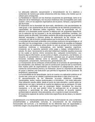 17
La adecuada selección, secuenciación y temporalización de lo s objetivos y
contenidos de manera que exista coherencia entre las metas y los medios que se
utilizan para conseguirlas.
La flexibilidad en relación con las diversas si tuaciones de aprendizaje, tanto en la
selección de la metodología y los recursos di dácticos más aconsejables para cada
ocasión, como en los aspectos organizativos de es pacios, tiempos y agrupamiento
del alumnado.
El tratamiento de la diversidad del alum nado, atendiendo a las peculiaridades de
cada grupo, a las características de los es tudiantes de las distintas procedencias y
capacidades, de diferentes estilos cognitivos, ritmos de aprendizaje, etc. La
atención a la diversidad podrá suponer la elabora ción de programas específicos,
con la selección de los procesos y de las actividades pertinentes (variadas, con
distinto grado de dificultad, formuladas mediante dife rentes lenguajes, que admitan
distintas respuestas o distintos grados de elaboración de las mismas, etc.),
cubriendo con ello la función compensadora que ha de tener la educ ación.
La actividad del alumnado entendida como proceso autónomo de aprendizaje en el
que ellos son los protagonistas, y como el establecimiento de aquellas es trategias
que permitan una enseñanza activa donde no solo se pongan en fun cionamiento
cuestiones motóricas o manipulativas, sino también aspectos cognitivos,
rompiendo así la aparente oposición entre juego y trabajo, entretenimiento y
estudio. Es decir, favoreciendo la activi dad intelectual mediante aquellos proce sos
en los cuales un alumno «toma conciencia de», «adquiere conocimiento», «se lecciona alguna información, ya sea so bre un objeto, una persona, una fantasía, un
recuerdo, un pensamiento o un senti miento»; procesos que, en general, im plican
funciones mentales distintas como la atención, percepción, reconocimiento,
comparación, comprensión, memoriza ción, generalización, etc.
La incorporación de los enfoques constructivistas en el proceso de aprendizaje de
los estudiantes y las distintas vías para la construcción personal del co nocimiento.
Esto implica partir de organizadores que favorezcan la categorización, tener en
cuenta los conocimientos previos y la motivación, asumir la importancia del trabajo
en grupo y plasmar una evalu ación que permita la regulación de los procesos de
enseñanza y aprendizaje.
La funcionalidad de los aprendizajes, tan to en cuanto a su aplicación práctica en el
mundo real, como por su utilidad y pertinencia para llevar a cabo otros nue vos.
El aprovechamiento de los diferentes re cursos didácticos (materiales
manipulables, textos, medios audiovisuales e in formáticos...) de modo adecuado.
Esta utilización resulta válida, desde el punto de vista educativo, cuando estos se
seleccionan con rigor y teniendo en cuenta los objetivos que se persiguen. En este
sentido, las actividades que se propongan deben considerar los recursos
necesarios, a la vez que podrán incluir la participa ción en el proceso de
enseñanza y aprendizaje de otras personas distintas al do cente (padres,
profesionales en general, otros educadores, et c.) cuando lo crean conveniente.
El tratamiento especial de ciertos conteni dos específicos de las áreas y la relación
entre ellas.
La globalización o la interdisciplinariedad de las áreas, la formulación de unos contenidos
procedimentales y actitudinales comunes, la consi deración de las enseñanzas
transversales del currículo, y la interrelación de los diferentes tipos de capacidades y
contenidos exigen una propuesta de actividades que tenga en cuenta estos aspectos.

 