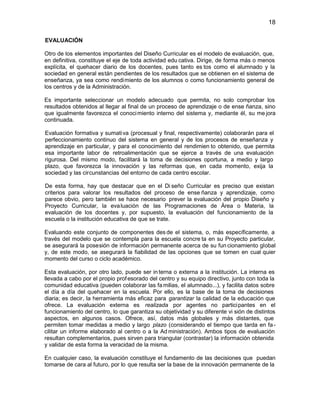 18
EVALUACIÓN
Otro de los elementos importantes del Diseño Curricular es el modelo de evaluación, que,
en definitiva, constituye el eje de toda actividad edu cativa. Dirige, de forma más o menos
explícita, el quehacer diario de los docentes, pues tanto es tos como el alumnado y la
sociedad en general están pendientes de los resultados que se obtienen en el sistema de
enseñanza, ya sea como rendimiento de los alumnos o como funcionamiento general de
los centros y de la Administración.
Es importante seleccionar un modelo adecuado que permita, no solo comprobar los
resultados obtenidos al llegar al final de un proceso de aprendizaje o de ense ñanza, sino
que igualmente favorezca el conoci miento interno del sistema y, mediante él, su me jora
continuada.
Evaluación formativa y sumati va (procesual y final, respectivamente) colaborarán para el
perfeccionamiento continuo del sistema en general y de los procesos de enseñanza y
aprendizaje en particular, y para el conocimiento del rendimien to obtenido, que permita
esa importante labor de retroalimentación que se ejerce a través de una evaluación
rigurosa. Del mismo modo, facilitará la toma de decisiones oportuna, a medio y largo
plazo, que favorezca la innovación y las reformas que, en cada momento, exija la
sociedad y las circunstancias del entorno de cada centro escolar.
De esta forma, hay que destacar que en el Di seño Curricular es preciso que existan
criterios para valorar los resultados del proceso de ense ñanza y aprendizaje, como
parece obvio, pero también se hace necesario prever la evaluación del propio Diseño y
Proyecto Curricular, la eva luación de las Programaciones de Área o Materia, la
evaluación de los docentes y, por supuesto, la evaluación del funcionamiento de la
escuela o la institución educativa de que se trate.
Evaluando este conjunto de componentes des de el sistema, o, más específicamente, a
través del modelo que se contempla para la escuela concre ta en su Proyecto particular,
se asegurará la posesión de información permanente acerca de su fun cionamiento global
y, de este modo, se asegurará la fiabilidad de las opciones que se tomen en cual quier
momento del curso o ciclo académico.
Esta evaluación, por otro lado, puede ser in terna o externa a la institución. La interna es
llevada a cabo por el propio prof esorado del centro y su equipo directivo, junto con toda la
comunidad educativa (pueden colaborar las fa milias, el alumnado...), y facilita datos sobre
el día a día del quehacer en la escuela. Por ello, es la base de la toma de decisiones
diaria; es decir, la herramienta más eficaz para garantizar la calidad de la educación que
ofrece. La evaluación externa es realizada por agentes no participantes en el
funcionamiento del centro, lo que garantiza su objetividad y su diferente vi sión de distintos
aspectos, en algunos casos. Ofrece, así, datos más globales y más distantes, que
permiten tomar medidas a medio y largo plazo (considerando el tiempo que tarda en fa cilitar un informe elaborado al centro o a la Ad ministración). Ambos tipos de evaluación
resultan complementarios, pues sirven para triangular (contrastar) la información obtenida
y validar de esta forma la veracidad de la misma.
En cualquier caso, la evaluación constituye el fundamento de las decisiones que puedan
tomarse de cara al futuro, por lo que resulta ser la base de la innovación permanente de la

 