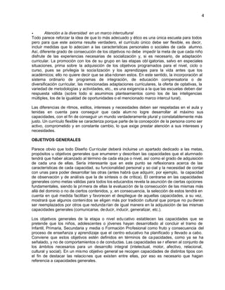 4

Atención a la diversidad en un marco intercultural
Todo parece reforzar la idea de que lo más adecuado y ético es una única escuela para todos
pero para que este axioma resulte verdadero, el currículo único debe ser flexible, es decir,
incluir medidas que lo adecúen a las características personales o sociales de cada alumno.
Así, diferente grado de consecución de los objetivos no debe impedir la meta de que cada niño
disfrute de las experiencias necesarias de socialización y, si es necesario, de adaptación
curricular. La promoción con los de su grupo en las etapas obl igatorias, salvo en especiales
situaciones, prima sobre la adquisición de los objetivos programados para el nivel, ciclo o
curso, pues se privilegia la socia lización y los aprendizajes para la vida antes que los
académicos; ello no quiere decir que se aba ndonen estos. En este sentido, la incorporación al
sistema ordinario de programas de integración, de educación compensatoria o de
diversificación curricular, las mencionadas adaptaciones curriculares, la oferta de optativas, la
variedad de metodologías y actividades, etc., es una exigencia a la que las escuelas deben dar
respuesta válida (sobre todo si asumimos planteamientos como los de las inteligencias
múltiples, los de la igualdad de oportunidades o el mencionado marco intercul tural).
Las diferencias de ritmos, estilos, intereses y necesidades deben ser respetadas en el aula y
tenidas en cuenta para conseguir que cada alum no logre desarrollar al máximo sus
capacidades, con el fin de conseguir un mundo verdaderamente plural y constatablemente más
justo. Un currículo flexible se caracteriza porque parte de la concepción de la persona como ser
activo, comprometido y en constante cambio, lo que exige prestar atención a sus intereses y
necesidades.
OBJETIVOS GENERALES
Parece obvio que todo Diseño Cur ricular deberá incluirse un apartado dedicado a las metas,
propósitos u objetivos generales que enumeren y describan las capacidades que el alumnado
tendrá que haber alcanzado al término de cada eta pa o nivel, así como el grado de adquisición
de cada una de ellas. Sería interesante que en este punto se reflexionara acerca de las
características de cada capacidad, su funcionalidad personal y so cial y la necesidad de contar
con unas para poder desarrollar las otras (antes habrá que adquirir, por ejemplo, la capacidad
de observación y de análisis que la de síntesis o de crítica). El centrarse en las capacidades
generales como metas válidas para todos los educandos revela la asunción de ciertas opciones
fundamentales, siendo la primera de ellas la evaluación de la consecución de las mismas más
allá del dominio o no de ciertos contenidos, y, en consecuencia, la selección de estos tendrá en
cuenta en qué medida facilitan y favorecen el despliegue de aquellas capacidades, a su vez,
mostrará que algunos conteni dos se eligen más por tradición cultural que porque no pu dieran
ser reemplazados por otros que redunda rían de igual manera en la adquisición de las mismas
capacidades generales (comunicarse, de ducir, inducir, generalizar, etc.).
Los objetivos generales de la etapa o nivel edu cativo establecen las capacidades que se
pretende que los niños, adolescentes o jóvenes hayan desarrollado al concluir el tramo de
Infantil, Primaria, Secundaria y media o Formación Profesional como fruto y consecuencia del
proceso de enseñanza y aprendizaje que el centro educativo ha planificado y llevado a cabo.
Conviene que estos objetivos estén definidos en términos de ca pacidades, como ya se ha
señalado, y no de comportamientos o de conductas. Las capacidades se r efieren al conjunto de
los ámbitos necesarios para un desarrollo integral (intelectual, motor, afectivo, relacional,
cultural y social). En un mis mo objetivo general se recogen capacidades de distintos tipos con
el fin de destacar las relacio nes que existen entre ellas, por eso es necesario que hagan
referencia a capacidades generales.

 