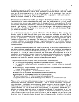 8
Una de las mayores novedades, además de la incorporación de las materias transversales que
plantean algunos sistemas educativos, es la opción por un currículo abierto y flexi ble, basado
tanto en la comprensividad como en el reconocimiento de la diversidad. Esto, que in discutiblemente es una riqueza al permitir las diferentes adaptaciones o adecuaciones nece sarias, se convierte, también, en un reto pro fesional.
En estos casos resulta imprescindible que el equipo docente tenga libertad para secuenciar y
contextualizar los objetivos generales de etapa (para qué enseñar) en los ciclos y cursos
correspondientes, lo mismo que los generales de área y materia. Y, luego, partiendo de estas
concreciones, seleccionar, secuenciar y temporalizar los contenidos (lo que implica decidir qué
enseñar y qué aprender y cuándo hacerlo), de la misma ma nera que la metodología planteará
cómo enseñar y el modelo evaluador cómo valorar el grado de consecución de los aprendizajes
y la eficacia de la práctica docente.
Los contenidos conceptuales resumen la in formación referente a hechos, datos o catego rías,
es decir, clases de seres o cosas (libros, ríos, flo res, personas, animales, etc.) a los que se
pueden atribuir ciertas características similares; en casos más complejos, estos contenidos
señalan la pertenencia a sistemas cognitivos relacionados epis temológicamente red de
conceptos gramaticales, por ejemplo). Ello explica por qué para adqui rir un concepto es
necesario establecer conexiones je rárquicas y significativas con otros ya conocidos. Esta es la
razón por la que el aprendizaje y la en señanza de los conceptos no puede separarse del resto
de los contenidos.
Los contenidos procedimentales (saber hacer) comprenden la serie de acciones sistemáticas
que deben realizarse para llegar a una meta prefijada, es decir, que implican el aprendizaje de
maneras ordenadas de obrar en función de objetivos pre viamente fijados (destrezas, t écnicas,
estrategias...). Lo que se pretende mediante los conte nidos procedimentales es que los
estudiantes aprendan a llevar a cabo eficazmente las actua ciones necesarias para alcanzar las
metas educativas programadas, con el fin de que adquieran así la capacidad de «aprender a
aprender» con autonomía personal, postura crítica y capacidad creativa.
Cualquier Proyecto Curricular debe incluir procedimientos generales como:
La comprensión de distintos lenguajes de manera significativa y pertinente.
La exposición mediante diferentes lengua jes de manera correcta, coherente, apro piada
y creativa.
La observación, experimentación y recogida de información de diferentes fuentes (fenó menos, objetos, sujetos, escritos...).
El análisis, la interpretación y la valoración de resultados.
La resolución de problemas (evidentemente, no solo matemáticos).
La utilización de técnicas y estrategias de trabajo en equipo.
El uso y la elaboración de instrumentos y materiales de trabajo.
La planificación autónoma (tanto del trabajo como del ocio) de actuaciones futuras.
A través de los contenidos actitudinales se in cluyen en el currículo escolar las tendencias o pre disposiciones emotivas, valorativas, motivadoras..., más o menos conscientes y subjetivas,
pero dinámicas y cambiantes, con respecto a objetos, sucesos, personas, teorías, etc. Las
actitudes y los valores conllevan vivencias afectivas y suelen con dicionar ciertas conductas
(incluso verbales), por lo cual estos serían los contenidos «socializadores» por excelen cia. Y
además, en muchos casos, coin cidirán en las diferentes áreas. En este sentido, no hay que
olvidar que los contenidos específicos que aportan las disciplinas curriculares importan más
como un medio que como un fin en sí mis mo, pues lo que se pretende con ellos es lograr el
desarrollo pleno de las capacidades de cada alumno. Los contenidos constituyen la materia

 