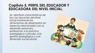 Capítulo 5. PERFIL DEL EDUCADOR Y
EDUCADORA DEL NIVEL INICIAL.
Se plantean características de
las y los docentes del Nivel
Inicial mostrando las
dimensiones de desempeño en
aspectos relacionados con su
desarrollo personal y
profesional, a la práctica
pedagógica curricular, a la
gestión pedagógica y a la
dimensión sociocultural.
 