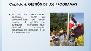 Capítulo 6. GESTIÓN DE LOS PROGRAMAS
• Se dan las orientaciones
generales sobre las
características de debe
poseer la gestión de
cualquier institución que
desarrolla cualquier
estrategia de atención a la
Primera Infancia.
 