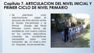 Capítulo 7. ARTICULACION DEL NIVEL INICIAL Y
PRIMER CICLO DE NIVEL PRIMARIO
• Se plantean unas
orientaciones sobre el
proceso de Articulación entre
el Grado Pre-primario y el
Primar Grado del Nivel
Primario como forma de
establecer una nueva cultura
en los centros educativos
creando las condiciones
necesarias para una
transición de un nivel a otro
sin mayores inconvenientes.
 