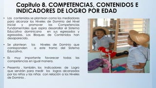 Capitulo 8. COMPETENCIAS, CONTENIDOS E
INDICADORES DE LOGRO POR EDAD
• Los contenidos se plantean como los mediadores
para alcanzar los Niveles de Dominio del Nivel
Inicial y promover las Competencias
Fundamentales que aspira desarrollar el Sistema
Educativo dominicano en sus egresados y
egresadas. Los Bloques de Contenidos han
desaparecido.
• Se plantean los Niveles de Dominio que
corresponden a este tramo del Sistema
Educativo.
• Es muy importante favorecer todas las
competencias en igual manera.
• Presenta , también, los Indicadores de Logro
que servirán para medir los logros alcanzados
por los niños y las niñas con relación a los Niveles
de Dominio .
 