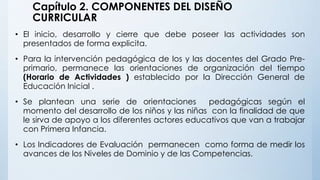 Capítulo 2. COMPONENTES DEL DISEÑO
CURRICULAR
• El inicio, desarrollo y cierre que debe poseer las actividades son
presentados de forma explicita.
• Para la intervención pedagógica de los y las docentes del Grado Pre-
primario, permanece las orientaciones de organización del tiempo
(Horario de Actividades ) establecido por la Dirección General de
Educación Inicial .
• Se plantean una serie de orientaciones pedagógicas según el
momento del desarrollo de los niños y las niñas con la finalidad de que
le sirva de apoyo a los diferentes actores educativos que van a trabajar
con Primera Infancia.
• Los Indicadores de Evaluación permanecen como forma de medir los
avances de los Niveles de Dominio y de las Competencias.
 