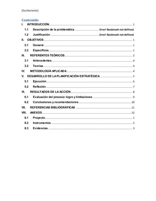 [Escribatexto]
Contenido
I. INTRODUCCIÓN............................................................................................................. 1
1.1 Descripción de la problemática ................................Error! Bookmark not defined.
1.2 Justificación ................................................................Error! Bookmark not defined.
II. OBJETIVOS.................................................................................................................... 1
2.1 General.................................................................................................................... 1
2.2 Específicos............................................................................................................. 1
III. REFERENTES TEÓRICOS......................................................................................... 2
3.1 Antecedentes.......................................................................................................... 4
3.2 Teorías..................................................................................................................... 4
IV. METODOLOGÍA APLICADA...................................................................................... 4
V. DESARROLLO DE LAPLANIFICACIÓN ESTRATÉGICA .......................................... 5
5.1 Ejecución................................................................................................................ 6
5.2 Reflexión................................................................................................................. 7
VI. RESULTADOS DE LA ACCIÓN................................................................................. 8
6.1 Evaluación del proceso: logro y limitaciones.................................................... 9
6.2 Conclusiones y recomendaciones.....................................................................10
VII. REFERENCIAS BIBLIOGRÁFICAS .........................................................................11
VIII. ANEXOS.....................................................................................................................12
8.1 Proyecto.................................................................................................................. 1
8.2 Instrumentos .......................................................................................................... 2
8.3 Evidencias .............................................................................................................. 3
 