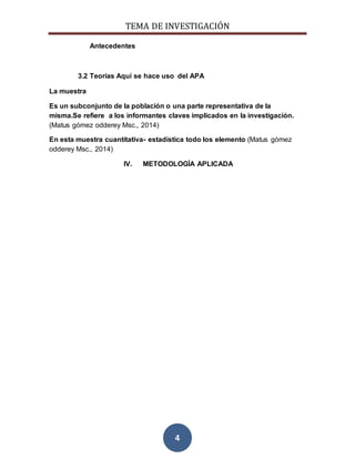 TEMA DE INVESTIGACIÓN
4
Antecedentes
3.2 Teorías Aquí se hace uso del APA
La muestra
Es un subconjunto de la población o una parte representativa de la
misma.Se refiere a los informantes claves implicados en la investigación.
(Matus gómez odderey Msc., 2014)
En esta muestra cuantitativa- estadística todo los elemento (Matus gómez
odderey Msc., 2014)
IV. METODOLOGÍA APLICADA
 