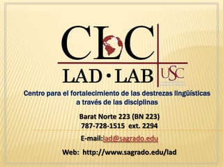 Centro para el fortalecimiento de las destrezas lingüísticas
                 a través de las disciplinas
                 Barat Norte 223 (BN 223)
                 787-728-1515 ext. 2294
                  E-mail:lad@sagrado.edu
            Web: http://www.sagrado.edu/lad
 