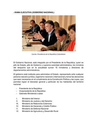- RAMA EJECUTIVA (GOBIERNO NACIONAL)
Fuente: Presidencia de la Republica Colombiana
El Gobierno Nacional, está integrado por el Presidente de la Republica, quien es
jefe de Estado, jefe de Gobierno y suprema autoridad administrativa, los ministros
del despacho que en la actualidad suman 16 ministerios y directores de
departamentos administrativos.
El gobierno está instituido para administrar el Estado, representarlo ante cualquier
persona natural o jurídica, organismo nacional o internacional y tomar las decisiones
que sean necesarias en el cumplimiento de la Constitución Política y las Leyes, que
permitan lograr el bienestar general y particular de los habitantes del territorio
nacional.
- Presidente de la República
- Vicepresidente de la República
- Gabinete Ministerial a saber
I. Ministerio del Interior
II. Ministerio de Justicia y del Derecho
III. Ministerio de Relaciones Exteriores
IV. Ministerio de Hacienda y Crédito Público
V. Ministerio de Defensa Nacional
VI. Ministerio de Agricultura y Desarrollo Rural
 