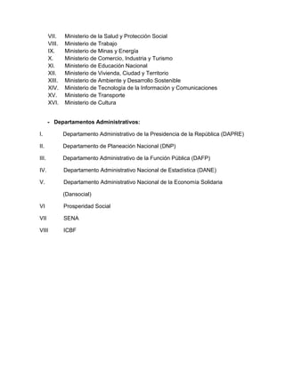 VII. Ministerio de la Salud y Protección Social
VIII. Ministerio de Trabajo
IX. Ministerio de Minas y Energía
X. Ministerio de Comercio, Industria y Turismo
XI. Ministerio de Educación Nacional
XII. Ministerio de Vivienda, Ciudad y Territorio
XIII. Ministerio de Ambiente y Desarrollo Sostenible
XIV. Ministerio de Tecnología de la Información y Comunicaciones
XV. Ministerio de Transporte
XVI. Ministerio de Cultura
- Departamentos Administrativos:
I. Departamento Administrativo de la Presidencia de la República (DAPRE)
II. Departamento de Planeación Nacional (DNP)
III. Departamento Administrativo de la Función Pública (DAFP)
IV. Departamento Administrativo Nacional de Estadística (DANE)
V. Departamento Administrativo Nacional de la Economía Solidaria
(Dansocial)
VI Prosperidad Social
VII SENA
VIII ICBF
 