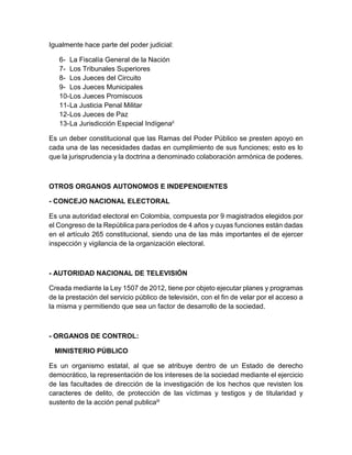 Igualmente hace parte del poder judicial:
6- La Fiscalía General de la Nación
7- Los Tribunales Superiores
8- Los Jueces del Circuito
9- Los Jueces Municipales
10-Los Jueces Promiscuos
11-La Justicia Penal Militar
12-Los Jueces de Paz
13-La Jurisdicción Especial Indígenaii
Es un deber constitucional que las Ramas del Poder Público se presten apoyo en
cada una de las necesidades dadas en cumplimiento de sus funciones; esto es lo
que la jurisprudencia y la doctrina a denominado colaboración armónica de poderes.
OTROS ORGANOS AUTONOMOS E INDEPENDIENTES
- CONCEJO NACIONAL ELECTORAL
Es una autoridad electoral en Colombia, compuesta por 9 magistrados elegidos por
el Congreso de la República para períodos de 4 años y cuyas funciones están dadas
en el artículo 265 constitucional, siendo una de las más importantes el de ejercer
inspección y vigilancia de la organización electoral.
- AUTORIDAD NACIONAL DE TELEVISIÓN
Creada mediante la Ley 1507 de 2012, tiene por objeto ejecutar planes y programas
de la prestación del servicio público de televisión, con el fin de velar por el acceso a
la misma y permitiendo que sea un factor de desarrollo de la sociedad.
- ORGANOS DE CONTROL:
MINISTERIO PÚBLICO
Es un organismo estatal, al que se atribuye dentro de un Estado de derecho
democrático, la representación de los intereses de la sociedad mediante el ejercicio
de las facultades de dirección de la investigación de los hechos que revisten los
caracteres de delito, de protección de las víctimas y testigos y de titularidad y
sustento de la acción penal publicaiii
 