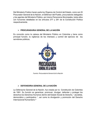Del Ministerio Publico hacen parte los Órganos de Control del Estado, como son El
Procurador General de la Nación, el Defensor del Pueblo, procuradores delegados
y los agentes del Ministerio Público, así mismo Personeros Municipales, todos ellos
con funciones detalladas en los artículos 277 y 281 de la Constitución Política
respectivamente.
 PROCURADURIA GENERAL DE LA NACIÓN
Es conocido como la cabeza del Ministerio Público en Colombia y tiene como
principal función, la vigilancia de los intereses y control del ejercicio de los
servidores públicos.
Fuente: Procuraduría General de la Nación
 DEFENSORIA GENERAL DE LA NACIÓN
La Defensoría General de la Nación, fue creada por la Constitución de Colombia
de 1991. Su función es garantizar, promover, divulgar, defender y proteger los
derechos los Derechos Humanos dentro del Estado Social de Derecho, “ pluralista,
democrático y participativo “, así como la divulgación y promoción del Derecho
Internacional Humanitario.iv
 