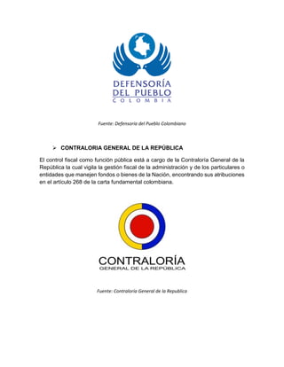 Fuente: Defensoría del Pueblo Colombiano
 CONTRALORIA GENERAL DE LA REPÚBLICA
El control fiscal como función pública está a cargo de la Contraloría General de la
República la cual vigila la gestión fiscal de la administración y de los particulares o
entidades que manejen fondos o bienes de la Nación, encontrando sus atribuciones
en el artículo 268 de la carta fundamental colombiana.
Fuente: Contraloría General de la Republica
 