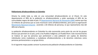 Poblamiento afrodescendiente en Colombia
Omaira ha vivido toda su vida en una comunidad afrodescendiente en el Chocó. En este
departamento el 90% de la población es afrodescendiente y están asentadas el 40% de las
comunidades negras de todo el país. El Departamento Nacional de Planeación (DNP) estima que hay
12 millones de personas que se auto reconocen como afrodescendientes, pero para la organización
Movimiento Nacional Cimarrón asciende a 18 millones de personas, lo que representaría más del
40% de la Nación.
La población afrodescendiente en Colombia ha sido reconocida como parte de uno de los grupos
étnicos que perviven en el país, junto a los Pueblos Indígenas y el Pueblo Rrom. Este reconocimiento
se traduce en que las personas que pertenecen a esta población son sujetas de derechos
individuales como ciudadanos y ciudadanas afrodescendientes y de derechos colectivos como
personas pertenecientes a un grupo étnico.
En el siguiente mapa puedes conocer la presencia de población afrodescendiente en Colombia:
 