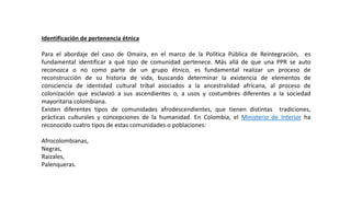 Identificación de pertenencia étnica
Para el abordaje del caso de Omaira, en el marco de la Política Pública de Reintegración, es
fundamental identificar a qué tipo de comunidad pertenece. Más allá de que una PPR se auto
reconozca o no como parte de un grupo étnico, es fundamental realizar un proceso de
reconstrucción de su historia de vida, buscando determinar la existencia de elementos de
consciencia de identidad cultural tribal asociados a la ancestralidad africana, al proceso de
colonización que esclavizó a sus ascendientes o, a usos y costumbres diferentes a la sociedad
mayoritaria colombiana.
Existen diferentes tipos de comunidades afrodescendientes, que tienen distintas tradiciones,
prácticas culturales y concepciones de la humanidad. En Colombia, el Ministerio de Interior ha
reconocido cuatro tipos de estas comunidades o poblaciones:
Afrocolombianas,
Negras,
Raizales,
Palenqueras.
 