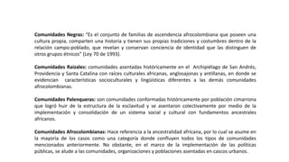 Comunidades Negras: “Es el conjunto de familias de ascendencia afrocolombiana que poseen una
cultura propia, comparten una historia y tienen sus propias tradiciones y costumbres dentro de la
relación campo-poblado, que revelan y conservan conciencia de identidad que las distinguen de
otros grupos étnicos” (Ley 70 de 1993).
Comunidades Raizales: comunidades asentadas históricamente en el Archipiélago de San Andrés,
Providencia y Santa Catalina con raíces culturales africanas, anglosajonas y antillanas, en donde se
evidencian características socioculturales y lingüísticas diferentes a las demás comunidades
afrocolombianas.
Comunidades Palenqueras: son comunidades conformadas históricamente por población cimarrona
que logró huir de la estructura de la esclavitud y se asentaron colectivamente por medio de la
implementación y consolidación de un sistema social y cultural con fundamentos ancestrales
africanos.
Comunidades Afrocolombianas: Hace referencia a la ancestralidad africana, por lo cual se asume en
la mayoría de los casos como una categoría donde confluyen todos los tipos de comunidades
mencionados anteriormente. No obstante, en el marco de la implementación de las políticas
públicas, se alude a las comunidades, organizaciones y poblaciones asentadas en cascos urbanos.
 