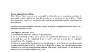 Formas organizativas y políticas
Como Omaira hace parte de una comunidad afrodescendiente, es importante considerar la
organización social y política de ésta. De acuerdo con el Convenio 169 de la OIT, el Estado
Colombiano debe reconocer y proteger las diferentes formas organizativas sociales y políticas de los
grupos étnicos.
Teniendo en cuenta la reconstrucción de la historia de vida de Omaira es fundamental identificar, a
partir de su propia narración:
En qué tipo de comunidad nació:
Si se trata de una comunidad asentada en lo rural o urbano.
Si es una comunidad asentada en lo urbano, es fundamental determinar si se trata de una
comunidad que tuvo de desplazarse desde lo rural y cuál fue la causa de esa migración,
especialmente si fue forzada o no.
La historia de la comunidad: de dónde vienen, cómo llegaron a ese territorio, qué ocurrió durante el
proceso migratorio que se refiere y cómo fue vivido por las personas que integran la comunidad,
especialmente, mujeres, personas adultas mayores, niñas, niños y adolescentes, etc., los riesgos que
afrontaron, la respuesta institucional, entre otras.
 