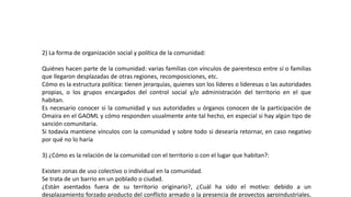 2) La forma de organización social y política de la comunidad:
Quiénes hacen parte de la comunidad: varias familias con vínculos de parentesco entre sí o familias
que llegaron desplazadas de otras regiones, recomposiciones, etc.
Cómo es la estructura política: tienen jerarquías, quienes son los líderes o lideresas o las autoridades
propias, o los grupos encargados del control social y/o administración del territorio en el que
habitan.
Es necesario conocer si la comunidad y sus autoridades u órganos conocen de la participación de
Omaira en el GAOML y cómo responden usualmente ante tal hecho, en especial si hay algún tipo de
sanción comunitaria.
Si todavía mantiene vínculos con la comunidad y sobre todo si desearía retornar, en caso negativo
por qué no lo haría
3) ¿Cómo es la relación de la comunidad con el territorio o con el lugar que habitan?:
Existen zonas de uso colectivo o individual en la comunidad.
Se trata de un barrio en un poblado o ciudad.
¿Están asentados fuera de su territorio originario?, ¿Cuál ha sido el motivo: debido a un
desplazamiento forzado producto del conflicto armado o la presencia de proyectos agroindustriales,
 