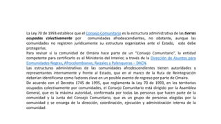 La Ley 70 de 1993 establece que el Consejo Comunitario es la estructura administrativa de las tierras
ocupadas colectivamente por comunidades afrodescendientes, no obstante, aunque las
comunidades no registren jurídicamente su estructura organizativa ante el Estado, este debe
protegerlas.
Para revisar si la comunidad de Omaira hace parte de un “Consejo Comunitario”, la entidad
competente para certificarlo es el Ministerio del Interior, a través de la Dirección de Asuntos para
Comunidades Negras, Afrocolombianas, Raizales y Palenqueras – DACN.
Las estructuras administrativas de las comunidades afrodescendientes tienen autoridades y
representantes internamente y frente al Estado, que en el marco de la Ruta de Reintegración
deberían identificarse como factores clave en un posible evento de regreso por parte de Omaira.
De acuerdo con el Decreto 1745 de 1995, que reglamenta la Ley 70 de 1993, en los territorios
ocupados colectivamente por comunidades, el Consejo Comunitario está dirigido por la Asamblea
General, que es la máxima autoridad, conformada por todas las personas que hacen parte de la
comunidad y la Junta del Consejo Comunitario, que es un grupo de personas elegidas por la
comunidad y se encarga de la dirección, coordinación, ejecución y administración interna de la
comunidad
 