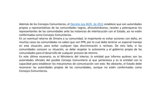 Además de los Consejos Comunitarios, el Decreto Ley 4635 de 2011 establece que son autoridades
propias y representativas de las comunidades negras, afrocolombianas, raizales y palenqueras los
representantes de las comunidades ante las instancias de interlocución con el Estado, así no estén
conformadas como Consejos Comunitarios.
En un eventual retorno de Omaira a su comunidad, lo importante es evitar acciones con daño, en
muchos casos las comunidades no saben que son PPR, por lo cual debe tenerse un especial manejo
en esta situación, para evitar cualquier tipo discriminación o rechazo. De otro lado, si las
comunidades conocen su situación, se debe respetar la autonomía y el gobierno propio de las
comunidades para el desarrollo de cualquier proceso de retorno.
En este último escenario, es el Ministerio del Interior, la entidad que informa quiénes son las
autoridades oficiales del posible Consejo Comunitario al que pertenezca y es la entidad con la
capacidad para establecer los mecanismos de comunicación con este. No obstante, el Estado debe
reconocer las autoridades propias de las comunidades, aunque no estén conformadas como
Consejos Comunitarios.
 