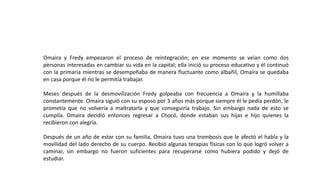 Omaira y Fredy empezaron el proceso de reintegración; en ese momento se veían como dos
personas interesadas en cambiar su vida en la capital; ella inició su proceso educativo y él continuó
con la primaria mientras se desempeñaba de manera fluctuante como albañil, Omaira se quedaba
en casa porque él no le permitía trabajar.
Meses después de la desmovilización Fredy golpeaba con frecuencia a Omaira y la humillaba
constantemente. Omaira siguió con su esposo por 3 años más porque siempre él le pedía perdón, le
prometía que no volvería a maltratarla y que conseguiría trabajo. Sin embargo nada de esto se
cumplía. Omaira decidió entonces regresar a Chocó, donde estaban sus hijas e hijo quienes la
recibieron con alegría.
Después de un año de estar con su familia, Omaira tuvo una trombosis que le afectó el habla y la
movilidad del lado derecho de su cuerpo. Recibió algunas terapias físicas con lo que logró volver a
caminar, sin embargo no fueron suficientes para recuperarse como hubiera podido y dejó de
estudiar.
 