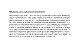 VBG: Violencia basada en género y respuesta institucional:
Para analizar el caso de Omaira y definir la respuesta institucional que debe brindar la ACR debemos
considerar su situación como mujer en una sociedad determinada con unas prácticas culturales y
sociales concretas en un momento histórico específico. Ello supone, entre numerosas variables,
valorar las relaciones de poder que allí se dan entre los géneros, las exclusiones históricas que en
esa cultura afrontan las personas que no ostentan un poder hegemónico, las iniquidades en el
acceso a bienes y servicios y, especialmente, las limitaciones existentes para el goce efectivo de sus
Derechos Humanos, así como los riesgos que devienen en amenaza o vulneración de los mismos.
El caso de entrada nos presenta el ejercicio de una maternidad joven, separada, un número
significativo de hijas e hijo en un contexto en el que ni ella ni su grupo familiar han accedido a la
educación formal (lo que se suyo no implica necesariamente que sea analfabeta pues la educación
comunitaria y tradicional también constituyen formas de conocimiento), integrantes que trabajan en
fincas para “mantenerse”, situación que no es aislada en el contexto general en la región, y al
parecer el padre de sus hijas e hijo no participa de la obligación alimentaria.
 