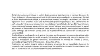 En la información suministrada el análisis debe considerar especialmente el ejercicio de poder de
Fredy al violentar a Omaira ejerciendo control sobre su ser y menoscabando su autonomía y libertad
al punto de prohibirle que trabaje, lo que constituye violencia psicológica y económica, así como las
agresiones físicas (violencia física) y las humillaciones (violencia psicológica). Esta última forma de
violencia debe interpretarse directamente conectada con las solicitudes de “perdón” que le hiciera
recurrentemente luego de las agresiones, pues forman parte de un mismo mecanismo en el que el
aislamiento, el rompimiento con redes de apoyo, el control y la pérdida de autonomía se refuerzan
como estrategia de dominio y control sobre las mujeres víctimas de violencia en una situación de
vulnerabilidad.
En el análisis no puede perderse de vista el hecho de que Omaira está en proceso de reintegración
en una sociedad patriarcal en la que se castiga socialmente a la mujer que rompe los estereotipos
ligados a marcadores de género femeninos, especialmente las labores de cuidado y crianza,
expresados principalmente en la separación de sus hijas e hijo.
Finalmente, un análisis integral obliga a considerar el cambio de sus capacidades luego de la
trombosis que pueden tornarse en una situación de discapacidad en el marco de una sociedad que
basa la “normalidad” en la funcionalidad tradicional o mayoritaria.
 