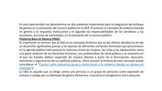 En esta oportunidad nos detendremos en dos subtemas importantes para la integración del enfoque
de género en la prestación del servicio público en la ACR. El primero el concepto de violencia basada
en género y la respuesta institucional y el segundo las responsabilidades de las servidoras y los
servidores, así como de contratistas, en la prestación de su servicio público.
Violencia Basa en Género (VbG):
Es importante re-conocer que la VbG es un concepto dinámico que en las últimas décadas ha tenido
un desarrollo significativo gracias a los aportes de diferentes corrientes feministas que posicionaron
en la agenda pública internacional la violencia contra las mujeres, las niñas y las adolescentes como
una grave violación de los Derechos Humanos, una problemática de salud pública y un escenario en
el que los Estados debían responder de manera efectiva a partir de la formulación, ejecución,
monitoreo y seguimiento de sus políticas públicas. (Para conocer la historia de este concepto puede
consultarse el “Estudio sobre tolerancia social e institucional a la violencia basada en género en
Colombia”).
La VbG es aquella que se dirige contra una persona o un grupo de personas como expresión de
rechazo o castigo por su identidad de género (femenina, masculina o transgénero) real o presunta.
 