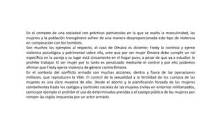 En el contexto de una sociedad con prácticas patriarcales en la que se exalta la masculinidad, las
mujeres y la población transgénero sufren de una manera desproporcionada este tipo de violencia
en comparación con los hombres.
Son muchos los ejemplos al respecto, el caso de Omaira es diciente: Fredy la controla y ejerce
violencia psicológica y patrimonial sobre ella, cree que por ser mujer Omaira debe cumplir un rol
específico en la pareja y su lugar está únicamente en el hogar pues, a pesar de que va a estudiar, le
prohíbe trabajar. El ser mujer por lo tanto es penalizado mediante el control y por ello podemos
afirmar que Fredy ejerce violencia de género contra Omaira.
En el contexto del conflicto armado son muchas acciones, dentro y fuera de las operaciones
militares, que reproducen la VbG. El control de la sexualidad y la fertilidad de los cuerpos de las
mujeres es una clara muestra de ello. Desde el aborto y la planificación forzada de las mujeres
combatientes hasta los castigos y controles sociales de las mujeres civiles en entornos militarizados,
como por ejemplo el prohibir el uso de determinadas prendas o el castigo público de las mujeres por
romper las reglas impuestas por un actor armado.
 