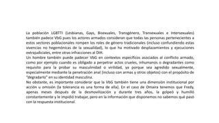 La población LGBTTI (Lesbianas, Gays, Bisexuales, Transgénero, Transexuales e Intersexuales)
también padece VbG pues los actores armados consideran que todas las personas pertenecientes a
estos sectores poblacionales rompen los roles de género tradicionales (incluso confundiendo estas
vivencias no hegemónicas de la sexualidad), lo que ha motivado desplazamientos y ejecuciones
extrajudiciales, entre otras infracciones al DIH.
Un hombre también puede padecer VbG en contextos específicos asociados al conflicto armado,
como por ejemplo cuando es obligado a perpetrar actos crueles, inhumanos o degradantes como
requisito para la probar su masculinidad o virilidad, ya porque sea agredido sexualmente,
especialmente mediante la penetración anal (incluso con armas y otros objetos) con el propósito de
“degradarlo” en su identidad masculina.
No obstante, es importante considerar que la VbG también tiene una dimensión institucional por
acción u omisión (la tolerancia es una forma de ella). En el caso de Omaira tenemos que Fredy,
apenas meses después de la desmovilización y durante tres años, la golpeó y humilló
constantemente y le impidió trabajar, pero en la información que disponemos no sabemos qué pasó
con la respuesta institucional.
 