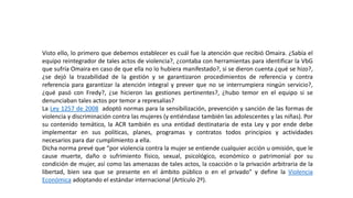 Visto ello, lo primero que debemos establecer es cuál fue la atención que recibió Omaira. ¿Sabía el
equipo reintegrador de tales actos de violencia?, ¿contaba con herramientas para identificar la VbG
que sufría Omaira en caso de que ella no lo hubiera manifestado?, si se dieron cuenta ¿qué se hizo?,
¿se dejó la trazabilidad de la gestión y se garantizaron procedimientos de referencia y contra
referencia para garantizar la atención integral y prever que no se interrumpiera ningún servicio?,
¿qué pasó con Fredy?, ¿se hicieron las gestiones pertinentes?, ¿hubo temor en el equipo si se
denunciaban tales actos por temor a represalias?
La Ley 1257 de 2008 adoptó normas para la sensibilización, prevención y sanción de las formas de
violencia y discriminación contra las mujeres (y entiéndase también las adolescentes y las niñas). Por
su contenido temático, la ACR también es una entidad destinataria de esta Ley y por ende debe
implementar en sus políticas, planes, programas y contratos todos principios y actividades
necesarios para dar cumplimiento a ella.
Dicha norma prevé que “por violencia contra la mujer se entiende cualquier acción u omisión, que le
cause muerte, daño o sufrimiento físico, sexual, psicológico, económico o patrimonial por su
condición de mujer, así como las amenazas de tales actos, la coacción o la privación arbitraria de la
libertad, bien sea que se presente en el ámbito público o en el privado” y define la Violencia
Económica adoptando el estándar internacional (Artículo 2º).
 