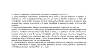 La misma norma incluye una definición de daño contra la mujer (Artículo 3º):
a) Daño psicológico: Consecuencia proveniente de la acción u omisión destinada a degradar o
controlar las acciones, comportamientos, creencias y decisiones de otras personas, por medio de
intimidación, manipulación, amenaza, directa o indirecta, humillación, aislamiento o cualquier otra
conducta que implique un perjuicio en la salud psicológica, la autodeterminación o el desarrollo
personal.
b) Daño o sufrimiento físico: Riesgo o disminución de la integridad corporal de una persona.
c) Daño o sufrimiento sexual: Consecuencias que provienen de la acción consistente en obligar a una
persona a mantener contacto sexualizado, físico o verbal, o a participar en otras interacciones
sexuales mediante el uso de fuerza, intimidación, coerción, chantaje, soborno, manipulación,
amenaza o cualquier otro mecanismo que anule o limite la voluntad personal. Igualmente, se
considerará daño o sufrimiento sexual el hecho de que la persona agresora obligue a la agredida a
realizar alguno de estos actos con terceras personas.
d) Daño patrimonial: Pérdida, transformación, sustracción, destrucción, retención o distracción de
objetos, instrumentos de trabajo, documentos personales, bienes, valores, derechos o económicos
destinados a satisfacer las necesidades de la mujer.
 
