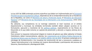 La Ley 1257 de 2008 contempla acciones específicas que deben ser implementadas por la Consejería
Presidencial para la Equidad de la Mujer, dependencia de la Unidad Administrativa de la Presidencia
de la República, así como el Ministerio de Salud y Protección Social, el Ministerio de Educación
Nacional y el Ministerio de las Tecnologías de la Información y las Comunicaciones, entre otras
entidades.
No obstante, esa competencia no se restringe solamente al nivel nacional, en el ámbito
departamental y municipal, las entidades territoriales también deben adoptar acciones en la
formulación, ejecución y monitoreo de las políticas públicas, especialmente en los Planes de
Desarrollo en lo que debe incluirse un capítulo de prevención y atención a mujeres víctimas de la
violencia.
Para conocer la respuesta institucional integral en materia de género que debe adelantar el Estado
Colombiano, deben transversalizarse, además, los Lineamientos de la Política Pública Nacional de
Equidad de Género para las Mujeres y el CONPES SOCIAL 161 de 2013. El primero contempla en la
estrategia de fortalecimiento a las iniciativas de construcción de paz y convivencia ciudadana el
“apoyo interinstitucional a las iniciativas de mujeres desmovilizadas y participantes del proceso de
Desarme, Desmovilización y Reintegración DDR.
 