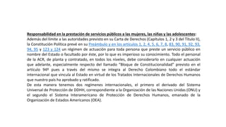 Responsabilidad en la prestación de servicios públicos a las mujeres, las niñas y las adolescentes:
Además del límite a las autoridades previsto en su Carta de Derechos (Capítulos 1, 2 y 3 del Título II),
la Constitución Política prevé en su Preámbulo y en los artículos 1, 2, 4, 5, 6, 7, 8, 83, 90, 91, 92, 93,
94, 95 y 123 y 124 un régimen de actuación para toda persona que preste un servicio público en
nombre del Estado o facultado por éste, por lo que es imperioso su conocimiento. Todo el personal
de la ACR, de planta y contratado, en todos los niveles, debe considerarlo en cualquier actuación
que adelante, especialmente respecto del llamado “Bloque de Constitucionalidad” previsto en el
artículo 94º pues a través del mismo se integra al Derecho Colombiano todo el estándar
internacional que vincula al Estado en virtud de los Tratados Internacionales de Derechos Humanos
que nuestro país ha aprobado y ratificado.
De esta manera tenemos dos regímenes internacionales, el primero el derivado del Sistema
Universal de Protección de DDHH, correspondiente a la Organización de las Naciones Unidas (ONU) y
el segundo el Sistema Interamericano de Protección de Derechos Humanos, emanado de la
Organización de Estados Americanos (OEA).
 