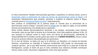 En ellos encontramos Tratados Internacionales generales y específicos en diversos temas, como la
Convención sobre la eliminación de todas las formas de discriminación contra la Mujer y la
Convención Interamericana para prevenir, sancionar y erradicar la violencia contra la Mujer,
conocida como la “Convención Belém do Pará”, respectivamente.
Para verificar el cumplimiento de la primera existe el “Comité para la eliminación de la
discriminación contra la Mujer” conocido como la CEDAW por sus siglas en inglés, el cual también
formula recomendaciones a los Estados para su aplicación.
Dicho Comité efectúa Recomendaciones Generales a los Estados, reconocidas como doctrina
vinculante, toda vez que fijan el alcance de la Convención. Entre ellas podemos destacar la No. 19
que reconoce la violencia contra la mujer como una forma de discriminación, advirtiendo la
responsabilidad de los Estados cuando quiera que obran sin la DEBIDA DILIGENCIA, incluso a pesar
de que las acciones hubieren sido perpetradas por particulares.
En el caso de Omaira, no basta con que se le informen sus Derechos y la manera de hacerlos
efectivos, actualmente en Colombia la Violencia Intrafamiliar (VIF) puede ser denunciada por
cualquier persona, por lo que debe acarrear consecuencias para Fredy en su paso por la Ruta de
Reintegración, aunado al hecho de que en tales contextos esas violencias también constituyen
tortura, tratos crueles, inhumanos y degradantes, entre otros tipos penales.
 