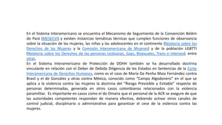 En el Sistema Interamericano se encuentra el Mecanismo de Seguimiento de la Convención Belém
do Pará (MESECVI) y existen instancias temáticas técnicas que cumplen funciones de observancia
sobre la situación de las mujeres, las niñas y las adolescentes en el continente (Relatoría sobre los
Derechos de las Mujeres y la Comisión Interamericana de Mujeres) y de la población LGBTTI
(Relatoría sobre los Derechos de las personas Lesbianas, Gays, Bisexuales, Trans e Intersex), entre
otras.
En el Sistema Interamericano de Protección de DDHH también se ha desarrollado doctrina
vinculante en relación con el Deber de Debida Diligencia de los Estados en Sentencias de la Corte
Interamericana de Derechos Humanos, como es el caso de María Da Penha Maia Fernández contra
Brasil y el de González y otras contra México, conocido como “Campo Algodonero” en el que se
aplica a la violencia contra las mujeres la doctrina del “Riesgo Previsible y Evitable” respecto de
personas determinadas, generada en otros casos colombianos relacionados con la violencia
paramilitar. Es importante en casos como el de Omaira que el personal de la ACR se asegure de que
las autoridades competentes respondan de manera efectiva, debiendo activar otros canales de
control judicial, disciplinario o administrativo para garantizar el cese de la violencia contra las
mujeres.
 