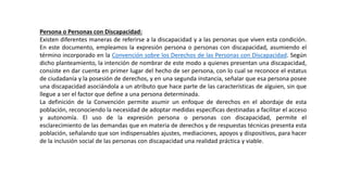 Persona o Personas con Discapacidad:
Existen diferentes maneras de referirse a la discapacidad y a las personas que viven esta condición.
En este documento, empleamos la expresión persona o personas con discapacidad, asumiendo el
término incorporado en la Convención sobre los Derechos de las Personas con Discapacidad. Según
dicho planteamiento, la intención de nombrar de este modo a quienes presentan una discapacidad,
consiste en dar cuenta en primer lugar del hecho de ser persona, con lo cual se reconoce el estatus
de ciudadanía y la posesión de derechos, y en una segunda instancia, señalar que esa persona posee
una discapacidad asociándola a un atributo que hace parte de las características de alguien, sin que
llegue a ser el factor que define a una persona determinada.
La definición de la Convención permite asumir un enfoque de derechos en el abordaje de esta
población, reconociendo la necesidad de adoptar medidas específicas destinadas a facilitar el acceso
y autonomía. El uso de la expresión persona o personas con discapacidad, permite el
esclarecimiento de las demandas que en materia de derechos y de respuestas técnicas presenta esta
población, señalando que son indispensables ajustes, mediaciones, apoyos y dispositivos, para hacer
de la inclusión social de las personas con discapacidad una realidad práctica y viable.
 