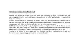 La respuesta integral ante la discapacidad:
Omaira, tras regresar a su lugar de origen sufrió una trombosis, accidente cerebro vascular que
ocasiona parálisis de las extremidades superiores, pérdida del habla y dificultades o imposibilidad
total para caminar.
El daño ocasionado por la trombosis se clasifica como una discapacidad física. Identificarla así
permite aclarar qué tipo de necesidades presenta y en consecuencia, cuáles deben ser los apoyos y
servicios que se le deben suministrar a Omaira para garantizarle sus derechos.
La falta de movimiento, habla y capacidad para caminar, no implica que la mente de Omaira deje de
estar activa, por lo que ella puede expresarse y aprender con ayuda de herramientas como tableros
de comunicación o métodos que transmiten información a través del movimiento de los ojos.
Omaira no ha dejado de ser una persona con dignidad que ejerce ciudadanía, por lo que sus
Derechos deben respetarse y garantizarse en su nueva situación.
 